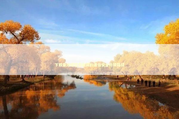 下载量激增背后隐藏的通信安全升级路径 新闻