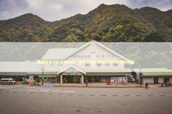 婚姻危机中的关键抉择：常州调查事务所如何守护你的权益 新闻